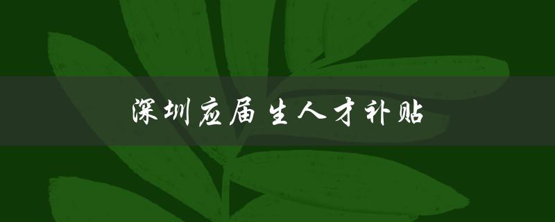 深圳应届生人才补贴（吸引高端人才，推动创新发展）-图1