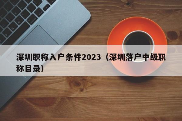 深圳职称入户条件2023（深圳落户中级职称目录）-图1