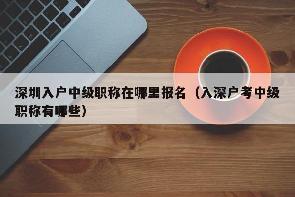 深圳入户中级职称在哪里报名（入深户考中级职称有哪些）-图1