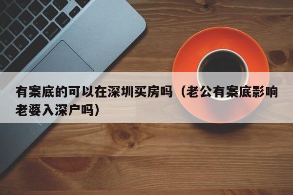 有案底的可以在深圳买房吗（老公有案底影响老婆入深户吗）-图1