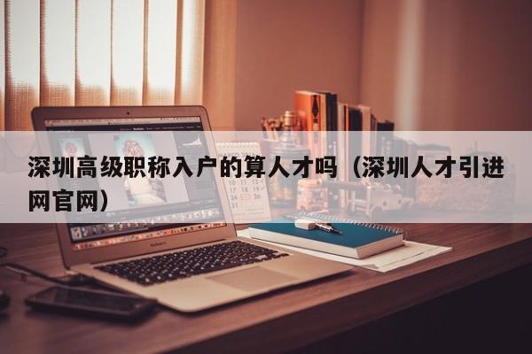 深圳高级职称入户的算人才吗（深圳人才引进网官网）-图1