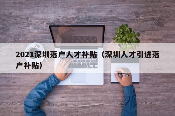 2021深圳落户人才补贴（深圳人才引进落户补贴）-图1