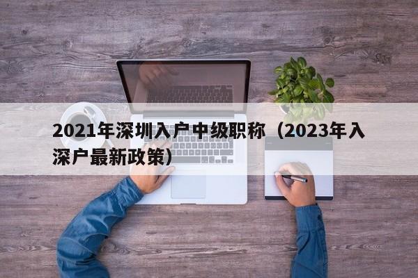 2021年深圳入户中级职称（2023年入深户最新政策）-图1