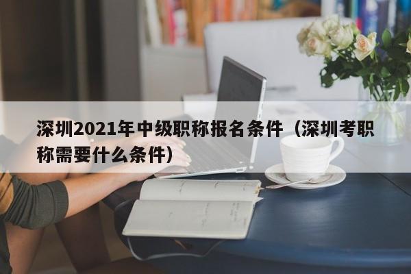 深圳2021年中级职称报名条件（深圳考职称需要什么条件）-图1