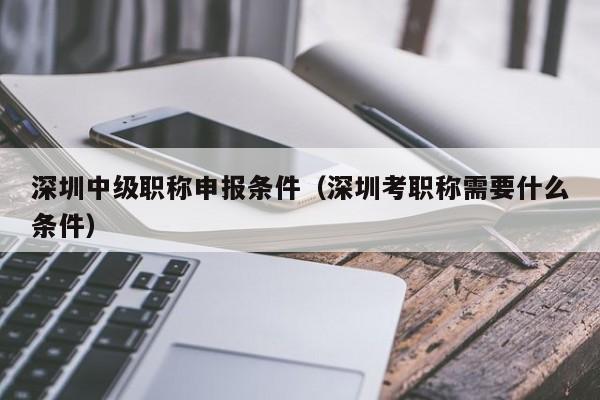 深圳中级职称申报条件（深圳考职称需要什么条件）-图1