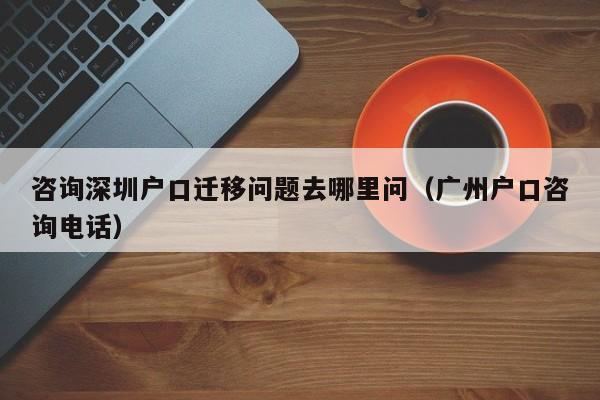 咨询深圳户口迁移问题去哪里问（广州户口咨询电话）-图1