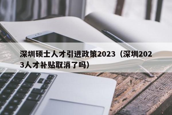 深圳硕士人才引进政策2023（深圳2023人才补贴取消了吗）-图1