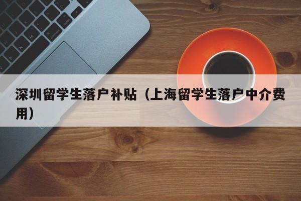 深圳留学生落户补贴（上海留学生落户中介费用）-图1