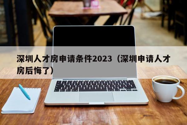 深圳人才房申请条件2023（深圳申请人才房后悔了）-图1