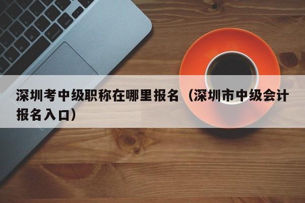 深圳考中级职称在哪里报名（深圳市中级会计报名入口）-图1