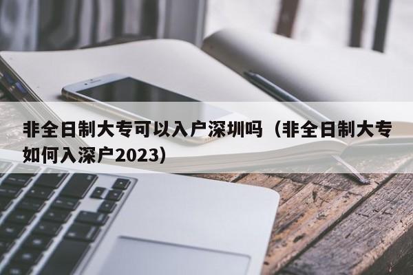 非全日制大专可以入户深圳吗（非全日制大专如何入深户2023）-图1