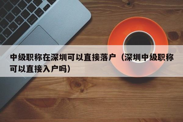 中级职称在深圳可以直接落户（深圳中级职称可以直接入户吗）-图1