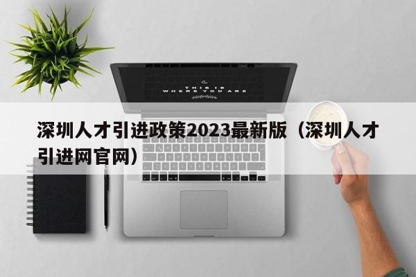 深圳人才引进政策2023最新版（深圳人才引进网官网）-图1