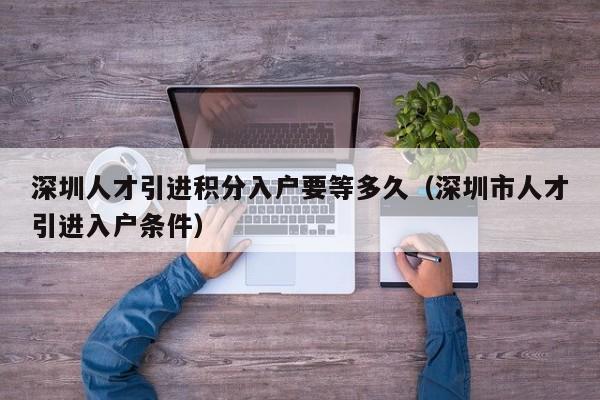 深圳人才引进积分入户要等多久（深圳市人才引进入户条件）-图1