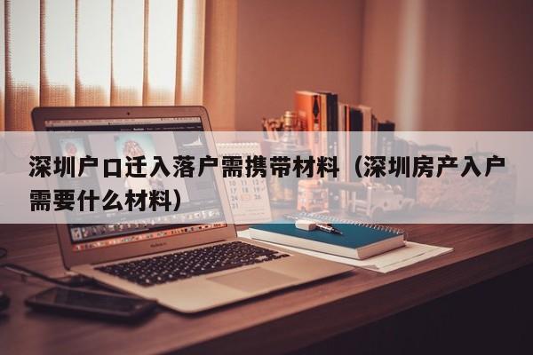 深圳户口迁入落户需携带材料（深圳房产入户需要什么材料）-图1