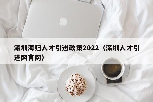 深圳海归人才引进政策2022（深圳人才引进网官网）-图1