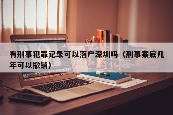 有刑事犯罪记录可以落户深圳吗（刑事案底几年可以撤销）-图1