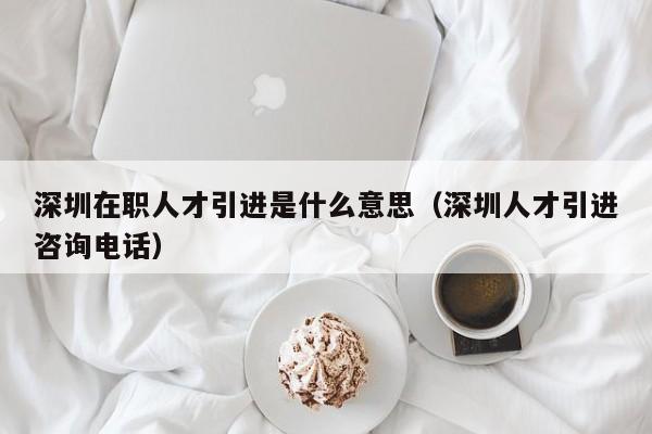 深圳在职人才引进是什么意思（深圳人才引进咨询电话）-图1