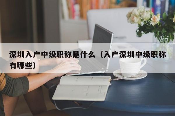 深圳入户中级职称是什么（入户深圳中级职称有哪些）-图1