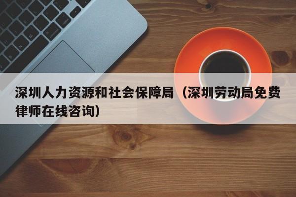 深圳人力资源和社会保障局（深圳劳动局免费律师在线咨询）-图1