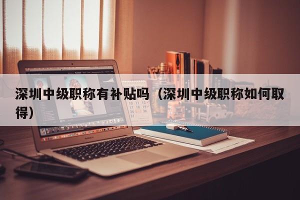 深圳中级职称有补贴吗（深圳中级职称如何取得）-图1