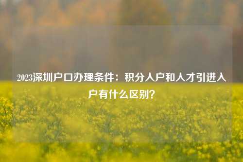 2023深圳户口办理条件：积分入户和人才引进入户有什么区别？-图1