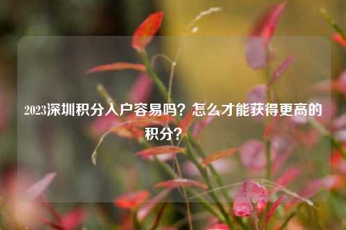 2023深圳积分入户容易吗？怎么才能获得更高的积分？  -图1