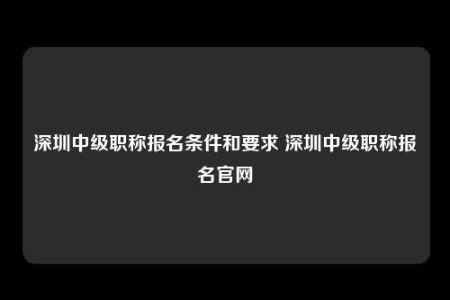 深圳中级职称报名条件和要求 深圳中级职称报名官网-图1