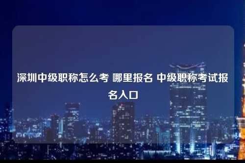 深圳中级职称怎么考 哪里报名 中级职称考试报名入口-图1