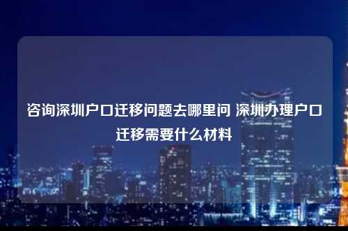 咨询深圳户口迁移问题去哪里问 深圳办理户口迁移需要什么材料-图1