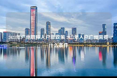 2023年广州职称入户新政策 2023年入户广州需要什么条件-图1