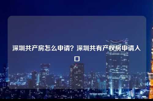 深圳共产房怎么申请？深圳共有产权房申请入口-图1