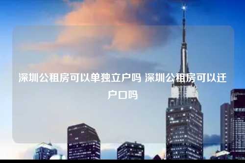 深圳公租房可以单独立户吗 深圳公租房可以迁户口吗-图1