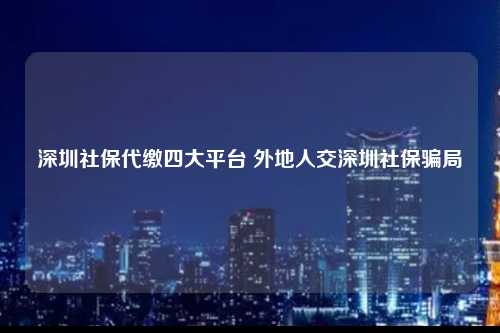 深圳社保代缴四大平台 外地人交深圳社保骗局-图1