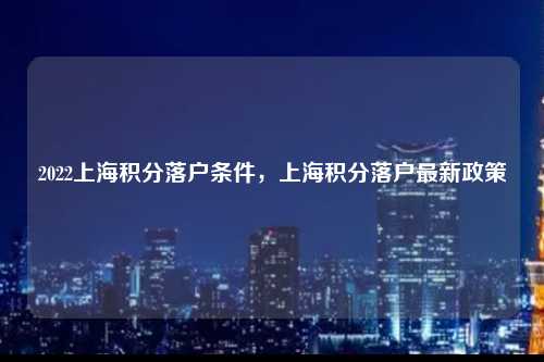 2022上海积分落户条件，上海积分落户最新政策-图1