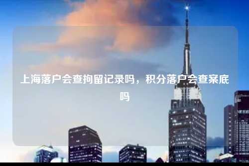 上海落户会查拘留记录吗，积分落户会查案底吗-图1