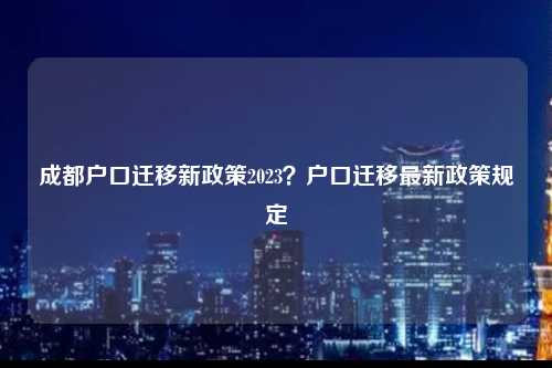 成都户口迁移新政策2023？户口迁移最新政策规定-图1