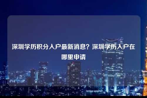 深圳学历积分入户最新消息？深圳学历入户在哪里申请-图1