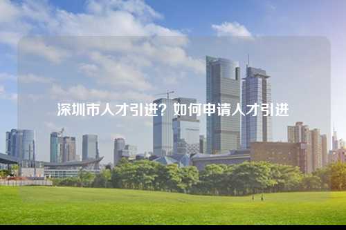 深圳市人才引进？如何申请人才引进-图1