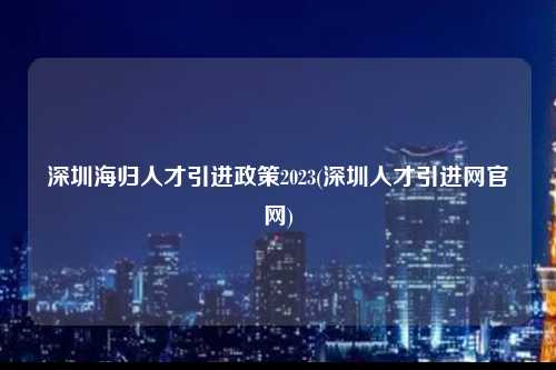 深圳海归人才引进政策2023(深圳人才引进网官网)-图1