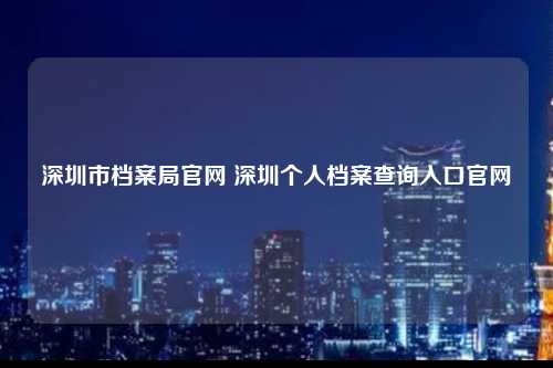 深圳市档案局官网 深圳个人档案查询入口官网-图1