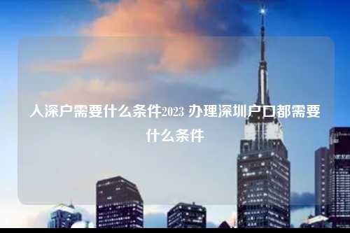 入深户需要什么条件2023 办理深圳户口都需要什么条件-图1