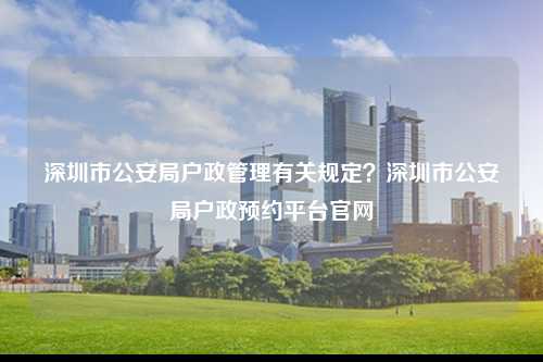 深圳市公安局户政管理有关规定？深圳市公安局户政预约平台官网-图1