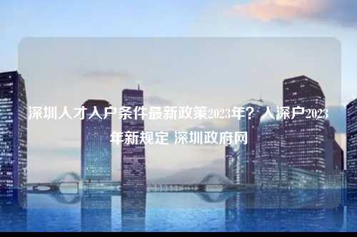 深圳人才入户条件最新政策2023年？入深户2023年新规定 深圳政府网-图1