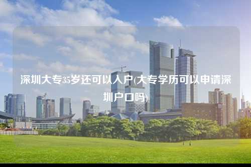 深圳大专35岁还可以入户(大专学历可以申请深圳户口吗)-图1