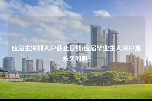 应届生深圳入户截止日期(应届毕业生入深户是永久的吗)-图1