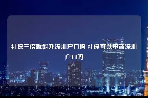 社保三倍就能办深圳户口吗 社保可以申请深圳户口吗-图1