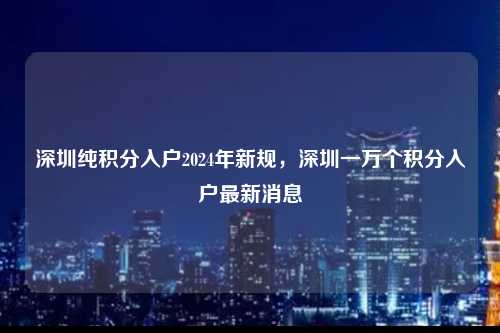 深圳纯积分入户2024年新规，深圳一万个积分入户最新消息-图1