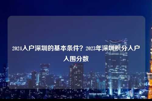 2024入户深圳的基本条件？2023年深圳积分入户入围分数-图1