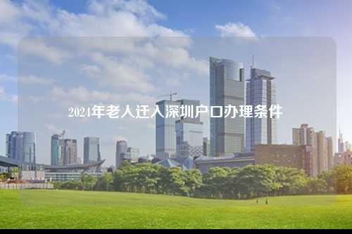 2024年老人迁入深圳户口办理条件-图1